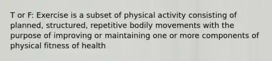 T or F: Exercise is a subset of physical activity consisting of planned, structured, repetitive bodily movements with the purpose of improving or maintaining one or more components of physical fitness of health