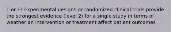 T or F? Experimental designs or randomized clinical trials provide the strongest evidence (level 2) for a single study in terms of weather an intervention or treatment affect patient outcomes