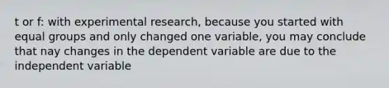 t or f: with experimental research, because you started with equal groups and only changed one variable, you may conclude that nay changes in the dependent variable are due to the independent variable