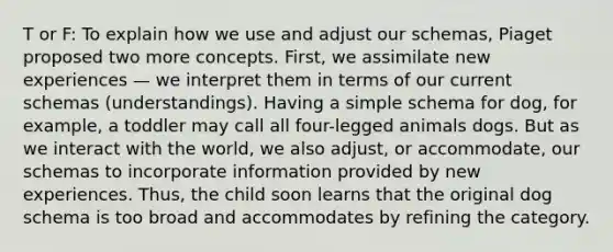 T or F: To explain how we use and adjust our schemas, Piaget proposed two more concepts. First, we assimilate new experiences — we interpret them in terms of our current schemas (understandings). Having a simple schema for dog, for example, a toddler may call all four-legged animals dogs. But as we interact with the world, we also adjust, or accommodate, our schemas to incorporate information provided by new experiences. Thus, the child soon learns that the original dog schema is too broad and accommodates by refining the category.