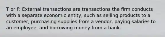 T or F: External transactions are transactions the firm conducts with a separate economic entity, such as selling products to a customer, purchasing supplies from a vendor, paying salaries to an employee, and borrowing money from a bank.