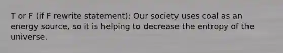 T or F (if F rewrite statement): Our society uses coal as an energy source, so it is helping to decrease the entropy of the universe.