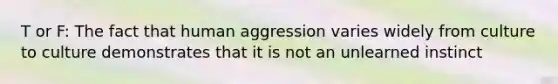 T or F: The fact that human aggression varies widely from culture to culture demonstrates that it is not an unlearned instinct