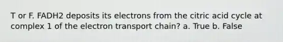 T or F. FADH2 deposits its electrons from the citric acid cycle at complex 1 of the electron transport chain? a. True b. False