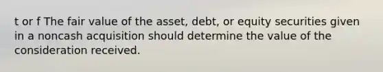 t or f The fair value of the asset, debt, or equity securities given in a noncash acquisition should determine the value of the consideration received.