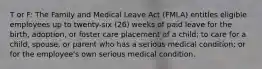 T or F: The Family and Medical Leave Act (FMLA) entitles eligible employees up to twenty-six (26) weeks of paid leave for the birth, adoption, or foster care placement of a child; to care for a child, spouse, or parent who has a serious medical condition; or for the employee's own serious medical condition.