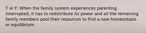 T or F: When the family system experiences parenting interrupted, it has to redistribute its power and all the remaining family members pool their resources to find a new homeostasis or equilibrium