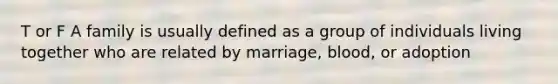 T or F A family is usually defined as a group of individuals living together who are related by marriage, blood, or adoption