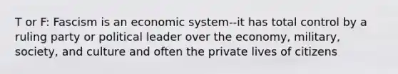 T or F: Fascism is an economic system--it has total control by a ruling party or political leader over the economy, military, society, and culture and often the private lives of citizens