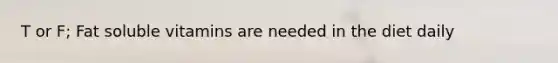 T or F; Fat soluble vitamins are needed in the diet daily
