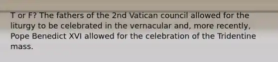 T or F? The fathers of the 2nd Vatican council allowed for the liturgy to be celebrated in the vernacular and, more recently, Pope Benedict XVI allowed for the celebration of the Tridentine mass.