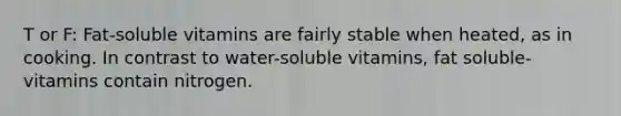 T or F: Fat-soluble vitamins are fairly stable when heated, as in cooking. In contrast to water-soluble vitamins, fat soluble-vitamins contain nitrogen.