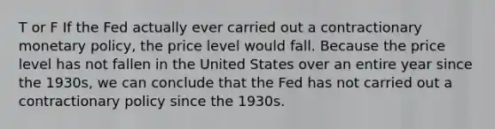 T or F If the Fed actually ever carried out a contractionary monetary​ policy, the price level would fall. Because the price level has not fallen in the United States over an entire year since the​ 1930s, we can conclude that the Fed has not carried out a contractionary policy since the 1930s.