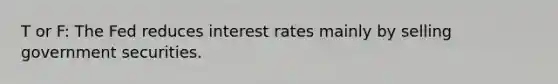 T or F: The Fed reduces interest rates mainly by selling government securities.