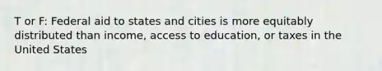 T or F: Federal aid to states and cities is more equitably distributed than income, access to education, or taxes in the United States