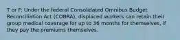 T or F: Under the federal Consolidated Omnibus Budget Reconciliation Act (COBRA), displaced workers can retain their group medical coverage for up to 36 months for themselves, if they pay the premiums themselves.