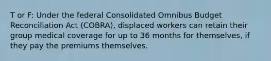 T or F: Under the federal Consolidated Omnibus Budget Reconciliation Act (COBRA), displaced workers can retain their group medical coverage for up to 36 months for themselves, if they pay the premiums themselves.