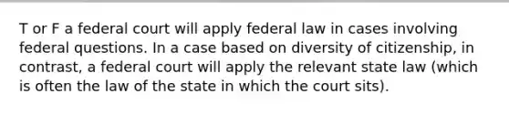 T or F a federal court will apply federal law in cases involving federal questions. In a case based on diversity of citizenship, in contrast, a federal court will apply the relevant state law (which is often the law of the state in which the court sits).