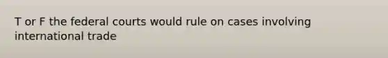 T or F the federal courts would rule on cases involving international trade