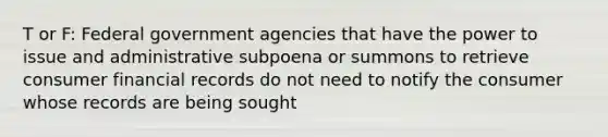 T or F: Federal government agencies that have the power to issue and administrative subpoena or summons to retrieve consumer financial records do not need to notify the consumer whose records are being sought