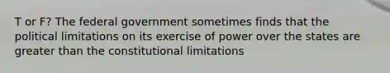 T or F? The federal government sometimes finds that the political limitations on its exercise of power over the states are greater than the constitutional limitations