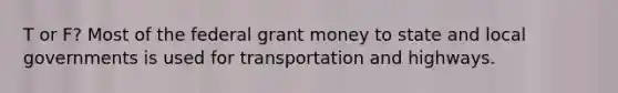 T or F? Most of the federal grant money to state and local governments is used for transportation and highways.