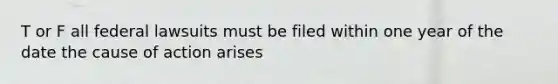 T or F all federal lawsuits must be filed within one year of the date the cause of action arises