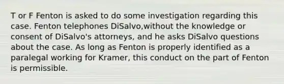 T or F Fenton is asked to do some investigation regarding this case. Fenton telephones DiSalvo,without the knowledge or consent of DiSalvo's attorneys, and he asks DiSalvo questions about the case. As long as Fenton is properly identified as a paralegal working for Kramer, this conduct on the part of Fenton is permissible.