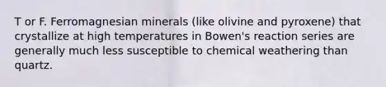 T or F. Ferromagnesian minerals (like olivine and pyroxene) that crystallize at high temperatures in Bowen's reaction series are generally much less susceptible to chemical weathering than quartz.