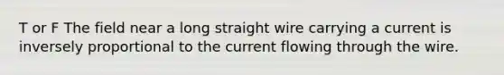 T or F The field near a long straight wire carrying a current is inversely proportional to the current flowing through the wire.