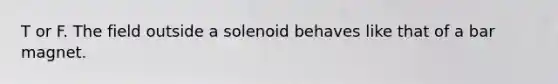 T or F. The field outside a solenoid behaves like that of a bar magnet.