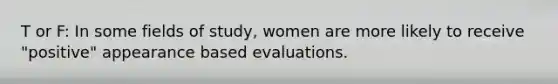 T or F: In some fields of study, women are more likely to receive "positive" appearance based evaluations.