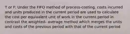 T or F: Under the FIFO method of process-costing, costs incurred and units produced in the current period are used to calculate the cost per equivalent unit of work in the current period in contrast the weighted- average method which merges the units and costs of the previous period with that of the current period