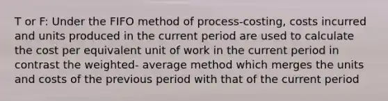 T or F: Under the FIFO method of process-costing, costs incurred and units produced in the current period are used to calculate the cost per equivalent unit of work in the current period in contrast the weighted- average method which merges the units and costs of the previous period with that of the current period