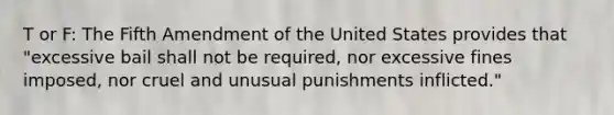 T or F: The Fifth Amendment of the United States provides that "excessive bail shall not be required, nor excessive fines imposed, nor cruel and unusual punishments inflicted."