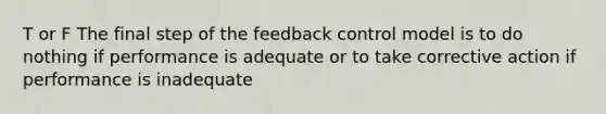 T or F The final step of the feedback control model is to do nothing if performance is adequate or to take corrective action if performance is inadequate