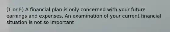 (T or F) A financial plan is only concerned with your future earnings and expenses. An examination of your current financial situation is not so important