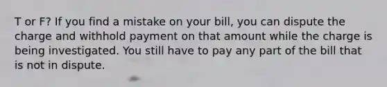 T or F? If you find a mistake on your bill, you can dispute the charge and withhold payment on that amount while the charge is being investigated. You still have to pay any part of the bill that is not in dispute.