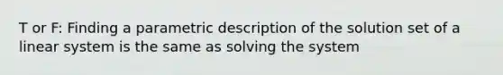 T or F: Finding a parametric description of the solution set of a linear system is the same as solving the system