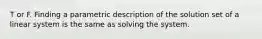 T or F. Finding a parametric description of the solution set of a linear system is the same as solving the system.