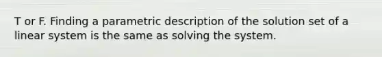 T or F. Finding a parametric description of the solution set of a linear system is the same as solving the system.