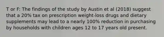 T or F: The findings of the study by Austin et al (2018) suggest that a 20% tax on prescription weight-loss drugs and dietary supplements may lead to a nearly 100% reduction in purchasing by households with children ages 12 to 17 years old present.