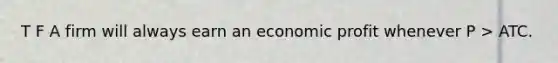 T F A firm will always earn an economic profit whenever P > ATC.