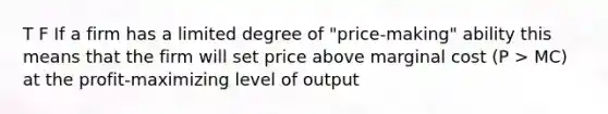 T F If a firm has a limited degree of "price-making" ability this means that the firm will set price above marginal cost (P > MC) at the profit-maximizing level of output