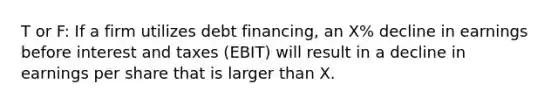 T or F: If a firm utilizes debt financing, an X% decline in earnings before interest and taxes (EBIT) will result in a decline in earnings per share that is larger than X.