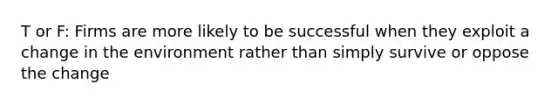 T or F: Firms are more likely to be successful when they exploit a change in the environment rather than simply survive or oppose the change