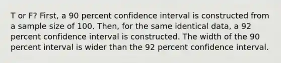 T or F? First, a 90 percent confidence interval is constructed from a sample size of 100. Then, for the same identical data, a 92 percent confidence interval is constructed. The width of the 90 percent interval is wider than the 92 percent confidence interval.