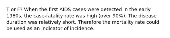 T or F? When the first AIDS cases were detected in the early 1980s, the case-fatality rate was high (over 90%). The disease duration was relatively short. Therefore the mortality rate could be used as an indicator of incidence.