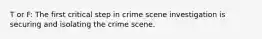 T or F: The first critical step in crime scene investigation is securing and isolating the crime scene.