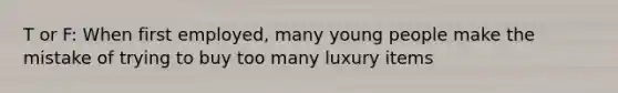 T or F: When first employed, many young people make the mistake of trying to buy too many luxury items